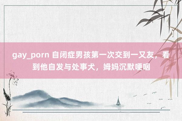 gay_porn 自闭症男孩第一次交到一又友，看到他自发与处事犬，姆妈沉默哽咽