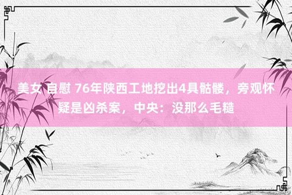 美女 自慰 76年陕西工地挖出4具骷髅，旁观怀疑是凶杀案，中央：没那么毛糙