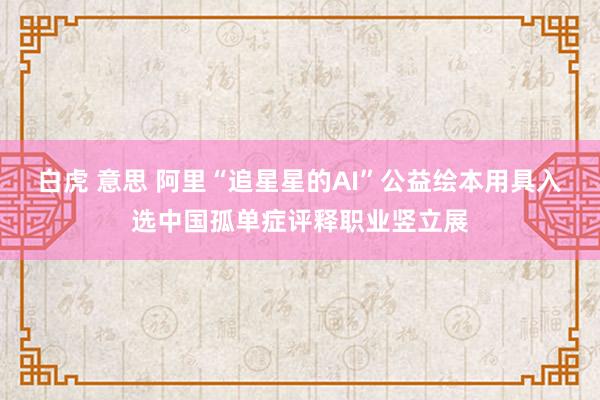 白虎 意思 阿里“追星星的AI”公益绘本用具入选中国孤单症评释职业竖立展