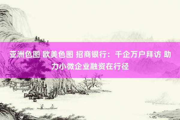 亚洲色图 欧美色图 招商银行：千企万户拜访 助力小微企业融资在行径