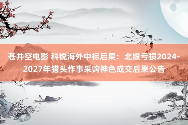 苍井空电影 科锐海外中标后果：北银亏损2024-2027年猎头作事采购神色成交后果公告
