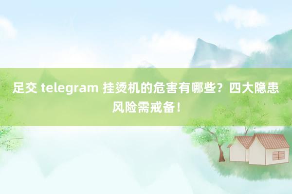 足交 telegram 挂烫机的危害有哪些？四大隐患风险需戒备！