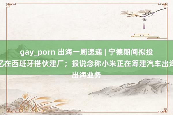 gay_porn 出海一周速递 | 宁德期间拟投资百亿在西班牙搭伙建厂；报说念称小米正在筹建汽车出海业务