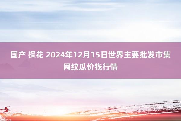 国产 探花 2024年12月15日世界主要批发市集网纹瓜价钱行情