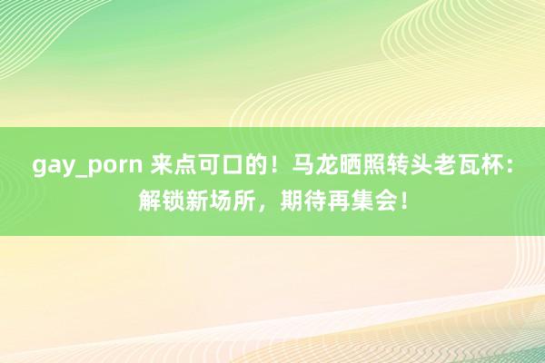 gay_porn 来点可口的！马龙晒照转头老瓦杯：解锁新场所，期待再集会！