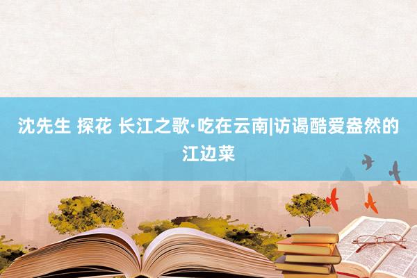 沈先生 探花 长江之歌·吃在云南|访谒酷爱盎然的江边菜