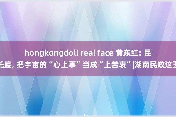hongkongdoll real face 黄东红: 民生托底， 把宇宙的“心上事”当成“上苦衷”|湖南民政这五年