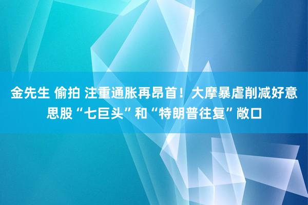 金先生 偷拍 注重通胀再昂首！大摩暴虐削减好意思股“七巨头”和“特朗普往复”敞口