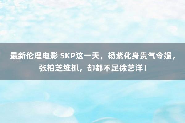 最新伦理电影 SKP这一天，杨紫化身贵气令嫒，张柏芝维抓，却都不足徐艺洋！
