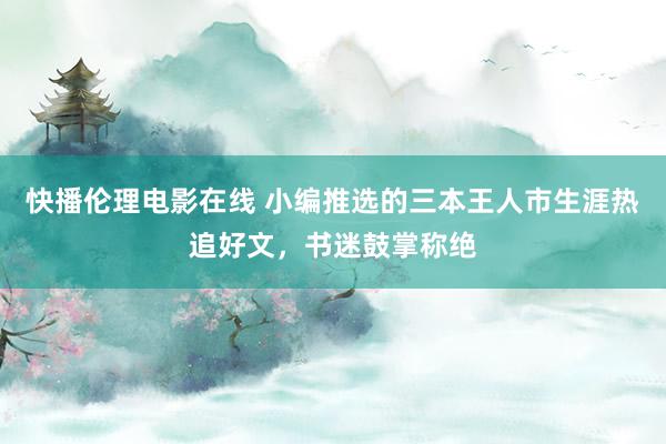 快播伦理电影在线 小编推选的三本王人市生涯热追好文，书迷鼓掌称绝