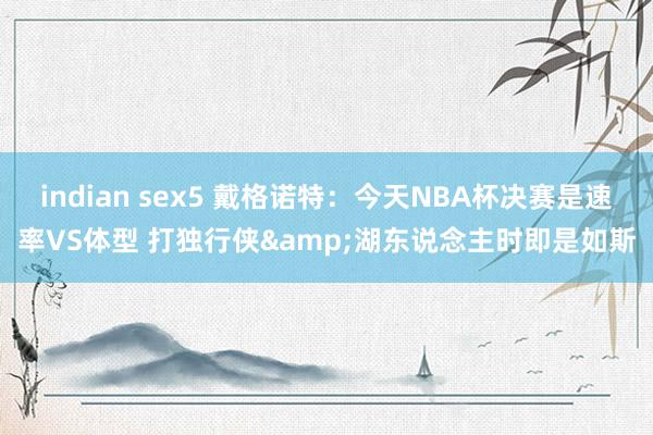 indian sex5 戴格诺特：今天NBA杯决赛是速率VS体型 打独行侠&湖东说念主时即是如斯
