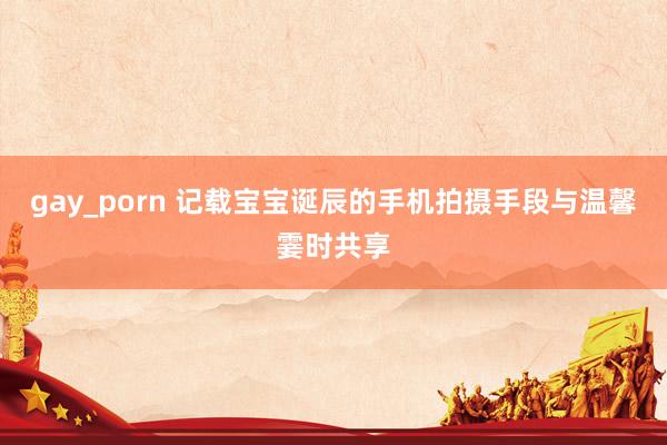 gay_porn 记载宝宝诞辰的手机拍摄手段与温馨霎时共享