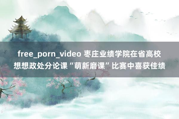 free_porn_video 枣庄业绩学院在省高校想想政处分论课“萌新磨课”比赛中喜获佳绩