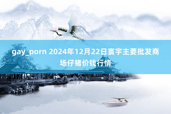 gay_porn 2024年12月22日寰宇主要批发商场仔猪价钱行情