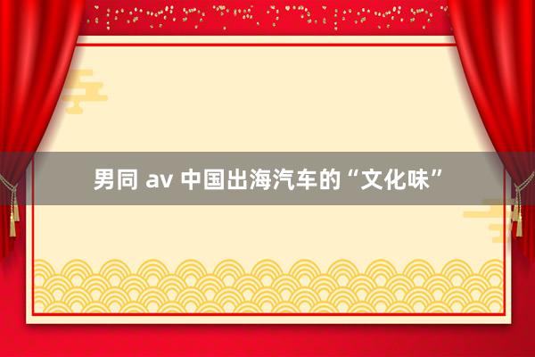 男同 av 中国出海汽车的“文化味”