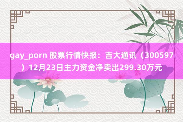 gay_porn 股票行情快报：吉大通讯（300597）12月23日主力资金净卖出299.30万元