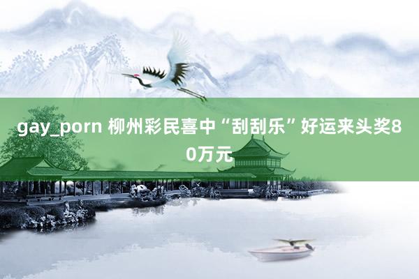 gay_porn 柳州彩民喜中“刮刮乐”好运来头奖80万元