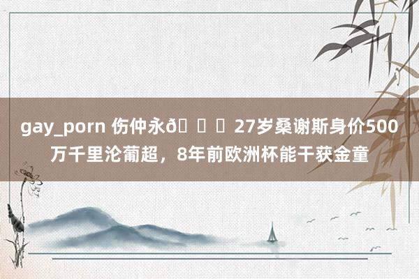 gay_porn 伤仲永😔27岁桑谢斯身价500万千里沦葡超，8年前欧洲杯能干获金童