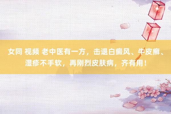 女同 视频 老中医有一方，击退白癜风、牛皮癣、湿疹不手软，再刚烈皮肤病，齐有用！