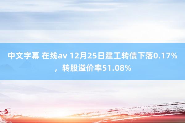 中文字幕 在线av 12月25日建工转债下落0.17%，转股溢价率51.08%