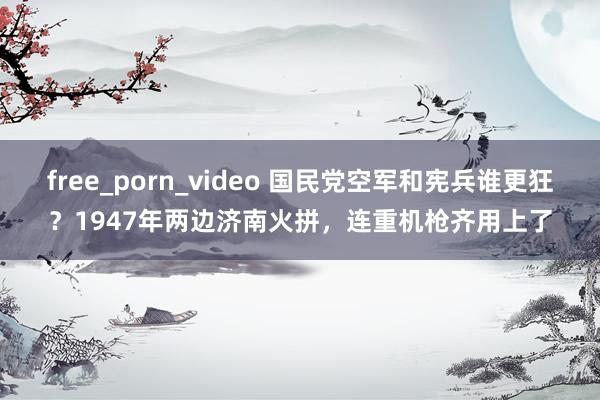 free_porn_video 国民党空军和宪兵谁更狂？1947年两边济南火拼，连重机枪齐用上了