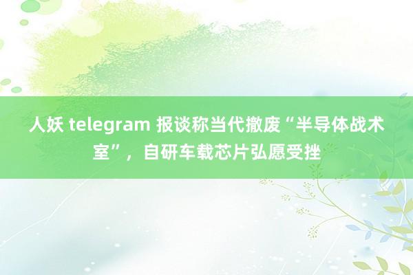 人妖 telegram 报谈称当代撤废“半导体战术室”，自研车载芯片弘愿受挫