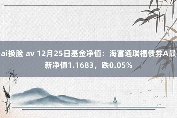 ai换脸 av 12月25日基金净值：海富通瑞福债券A最新净值1.1683，跌0.05%