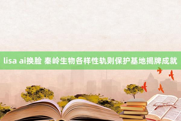 lisa ai换脸 秦岭生物各样性轨则保护基地揭牌成就