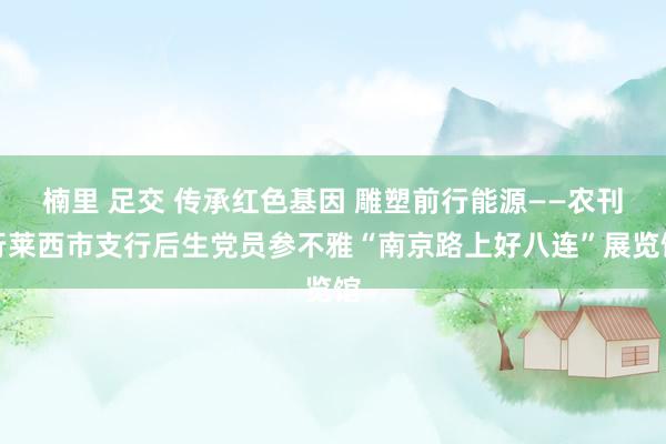 楠里 足交 传承红色基因 雕塑前行能源——农刊行莱西市支行后生党员参不雅“南京路上好八连”展览馆