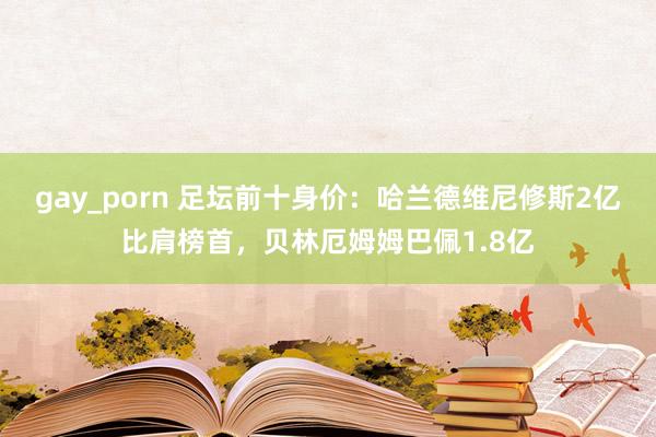 gay_porn 足坛前十身价:哈兰德维尼修斯2亿比肩榜首,贝林厄姆姆巴佩1.8亿