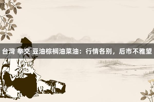 台灣 拳交 豆油棕榈油菜油：行情各别，后市不雅望