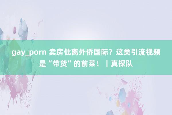 gay_porn 卖房仳离外侨国际？这类引流视频是“带货”的前菜！｜真探队