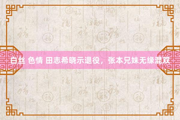 白丝 色情 田志希晓示退役，张本兄妹无缘混双
