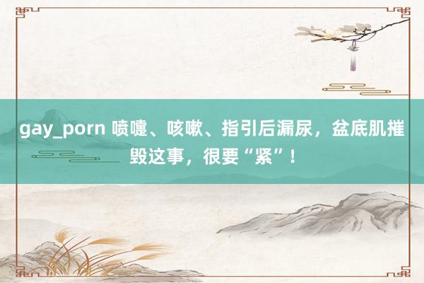 gay_porn 喷嚏、咳嗽、指引后漏尿，盆底肌摧毁这事，很要“紧”！