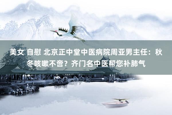 美女 自慰 北京正中堂中医病院周亚男主任：秋冬咳嗽不啻？齐门名中医帮您补肺气
