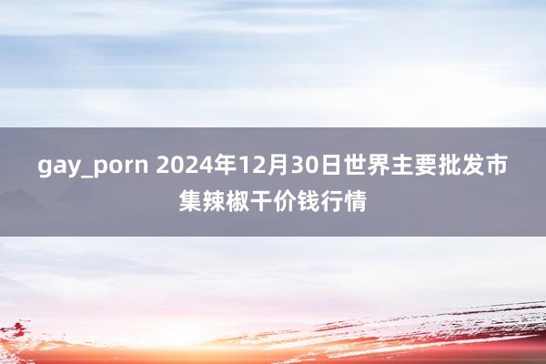 gay_porn 2024年12月30日世界主要批发市集辣椒干价钱行情