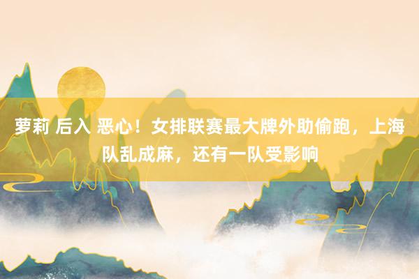 萝莉 后入 恶心！女排联赛最大牌外助偷跑，上海队乱成麻，还有一队受影响