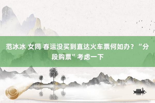 范冰冰 女同 春运没买到直达火车票何如办？“分段购票”考虑一下