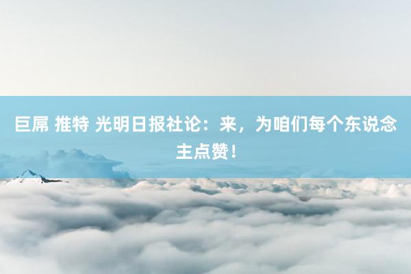 巨屌 推特 光明日报社论：来，为咱们每个东说念主点赞！