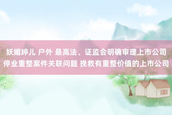 妖媚婷儿 户外 最高法、证监会明确审理上市公司停业重整案件关联问题 挽救有重整价值的上市公司