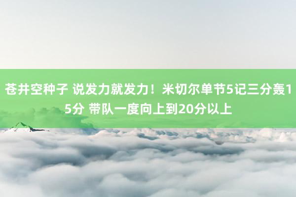 苍井空种子 说发力就发力！米切尔单节5记三分轰15分 带队一度向上到20分以上