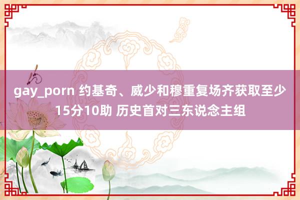 gay_porn 约基奇、威少和穆重复场齐获取至少15分10助 历史首对三东说念主组