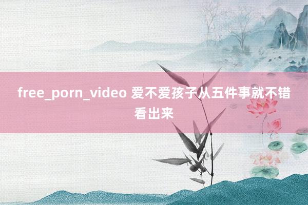 free_porn_video 爱不爱孩子从五件事就不错看出来