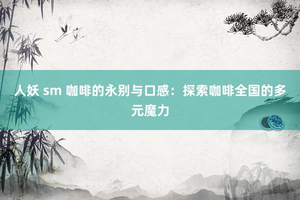 人妖 sm 咖啡的永别与口感：探索咖啡全国的多元魔力
