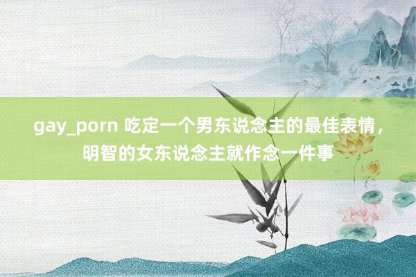 gay_porn 吃定一个男东说念主的最佳表情，明智的女东说念主就作念一件事
