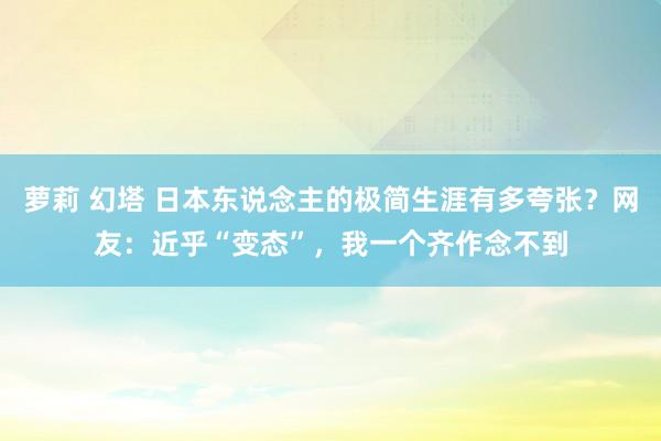 萝莉 幻塔 日本东说念主的极简生涯有多夸张？网友：近乎“变态”，我一个齐作念不到