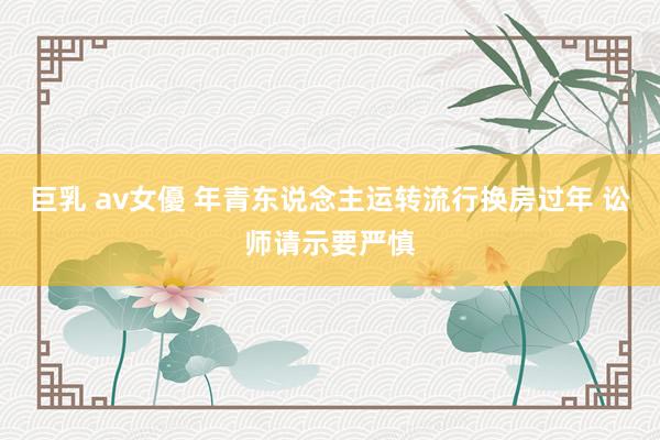 巨乳 av女優 年青东说念主运转流行换房过年 讼师请示要严慎