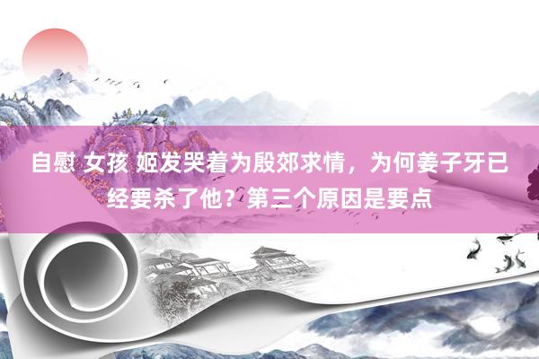 自慰 女孩 姬发哭着为殷郊求情，为何姜子牙已经要杀了他？第三个原因是要点