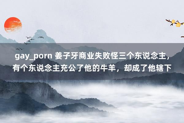 gay_porn 姜子牙商业失败怪三个东说念主，有个东说念主充公了他的牛羊，却成了他辖下