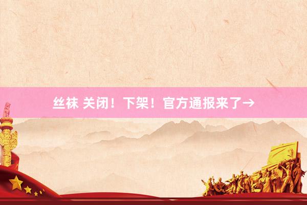 丝袜 关闭！下架！官方通报来了→